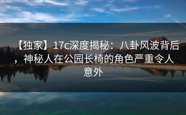 【独家】17c深度揭秘：八卦风波背后，神秘人在公园长椅的角色严重令人意外