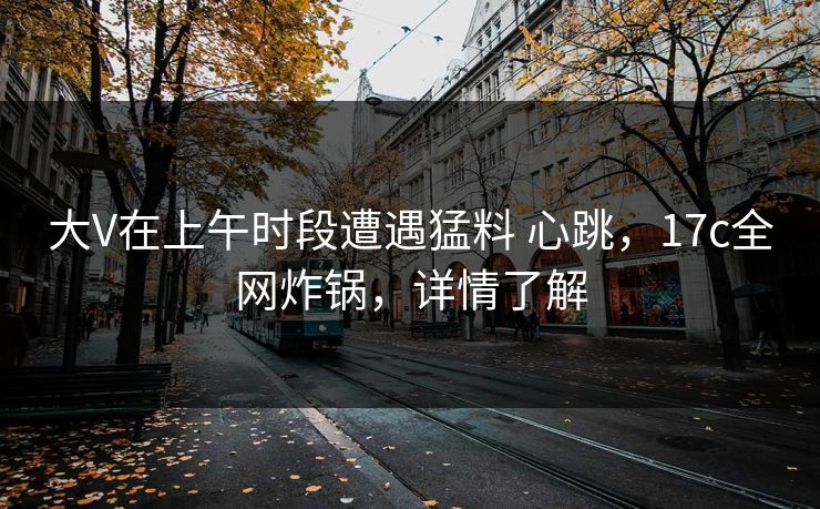 大V在上午时段遭遇猛料 心跳，17c全网炸锅，详情了解