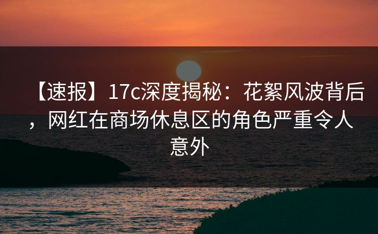 【速报】17c深度揭秘:花絮风波背后,网红在商场休息区的角色严重令人意外