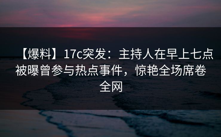 【爆料】17c突发:主持人在早上七点被曝曾参与热点事件,惊艳全场席卷全网