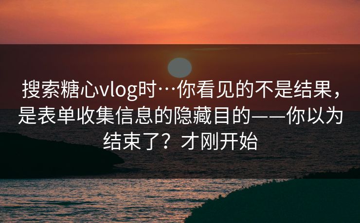 搜索糖心vlog时…你看见的不是结果，是表单收集信息的隐藏目的——你以为结束了？才刚开始