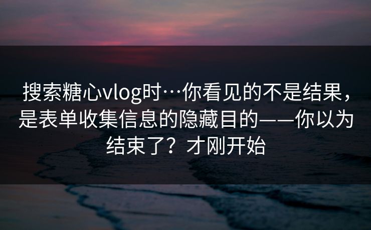 搜索糖心vlog时…你看见的不是结果，是表单收集信息的隐藏目的——你以为结束了？才刚开始