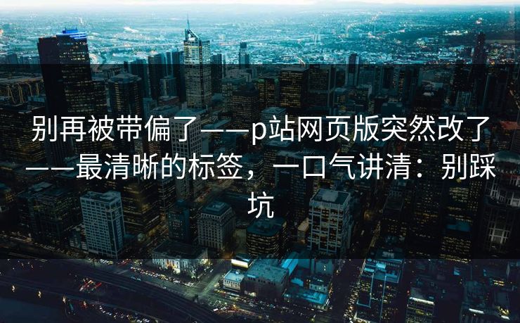 别再被带偏了——p站网页版突然改了——最清晰的标签，一口气讲清：别踩坑