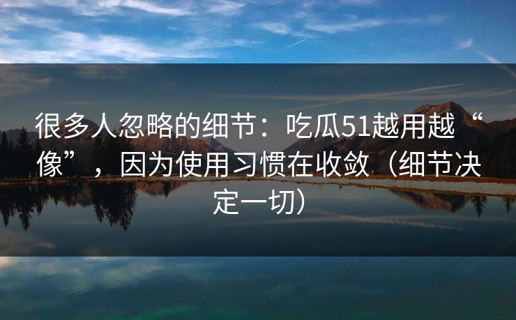 很多人忽略的细节：吃瓜51越用越“像”，因为使用习惯在收敛（细节决定一切）