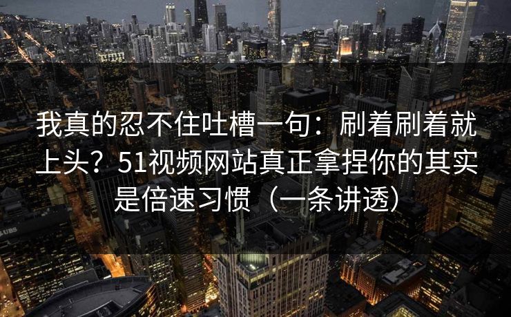 我真的忍不住吐槽一句：刷着刷着就上头？51视频网站真正拿捏你的其实是倍速习惯（一条讲透）