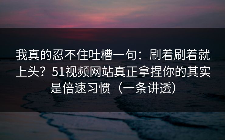 我真的忍不住吐槽一句：刷着刷着就上头？51视频网站真正拿捏你的其实是倍速习惯（一条讲透）