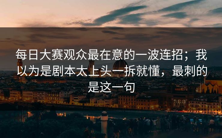 每日大赛观众最在意的一波连招；我以为是剧本太上头一拆就懂，最刺的是这一句