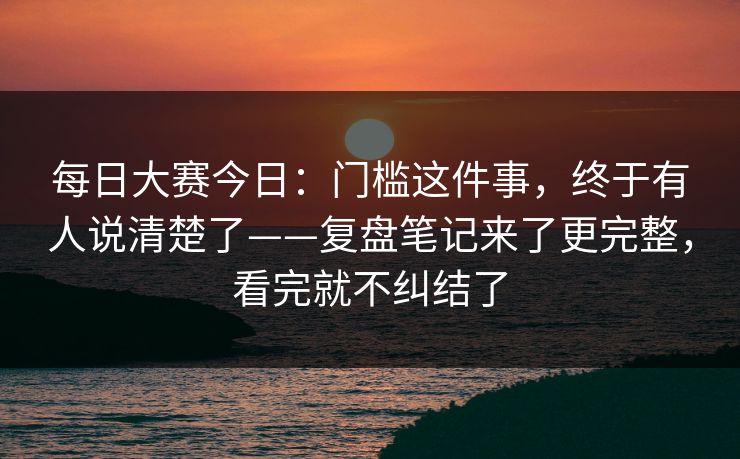 每日大赛今日：门槛这件事，终于有人说清楚了——复盘笔记来了更完整，看完就不纠结了