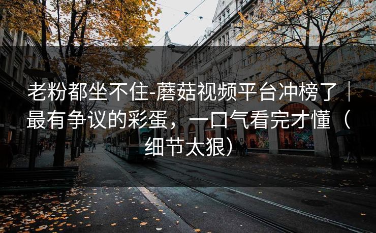 老粉都坐不住-蘑菇视频平台冲榜了｜最有争议的彩蛋，一口气看完才懂（细节太狠）