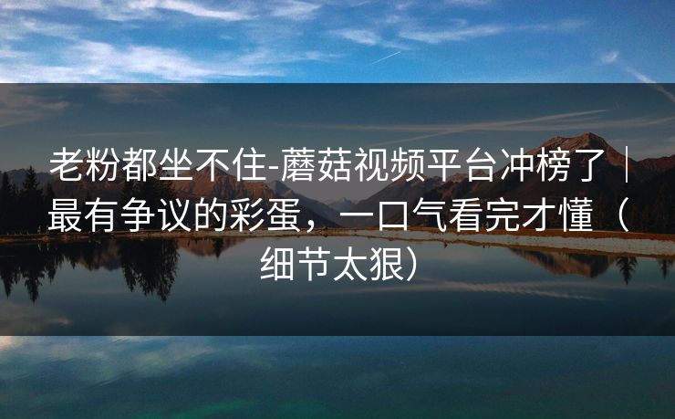 老粉都坐不住-蘑菇视频平台冲榜了｜最有争议的彩蛋，一口气看完才懂（细节太狠）