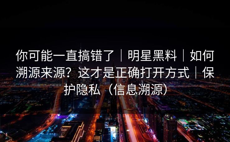 你可能一直搞错了｜明星黑料｜如何溯源来源？这才是正确打开方式｜保护隐私（信息溯源）