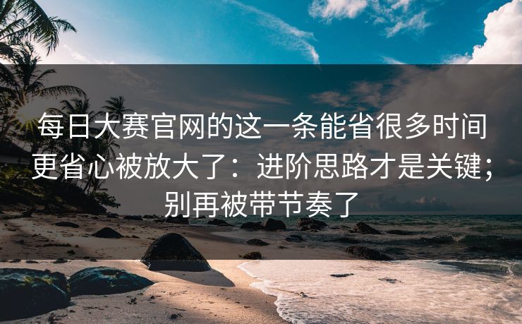 每日大赛官网的这一条能省很多时间更省心被放大了：进阶思路才是关键；别再被带节奏了