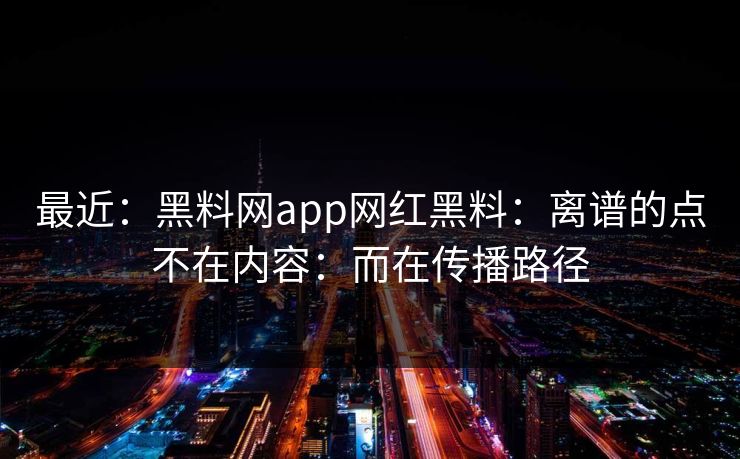 最近：黑料网app网红黑料：离谱的点不在内容：而在传播路径