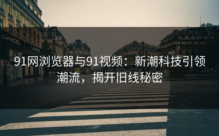 91网浏览器与91视频：新潮科技引领潮流，揭开旧线秘密