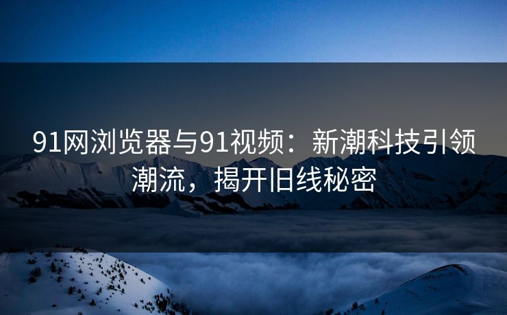 91网浏览器与91视频：新潮科技引领潮流，揭开旧线秘密