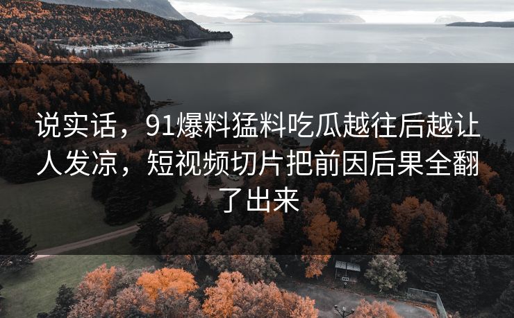 说实话,91爆料猛料吃瓜越往后越让人发凉,短视频切片把前因后果全翻了出来 说实话,91爆料猛料吃瓜越往后越让人发凉,短视频切片把前因后果全翻了出来