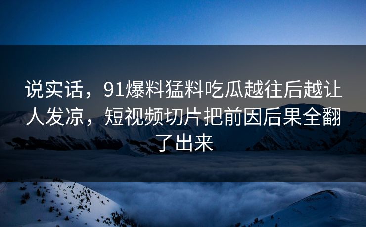 说实话,91爆料猛料吃瓜越往后越让人发凉,短视频切片把前因后果全翻了出来 说实话,91爆料猛料吃瓜越往后越让人发凉,短视频切片把前因后果全翻了出来