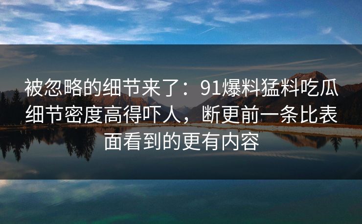 被忽略的细节来了：91爆料猛料吃瓜细节密度高得吓人，断更前一条比表面看到的更有内容