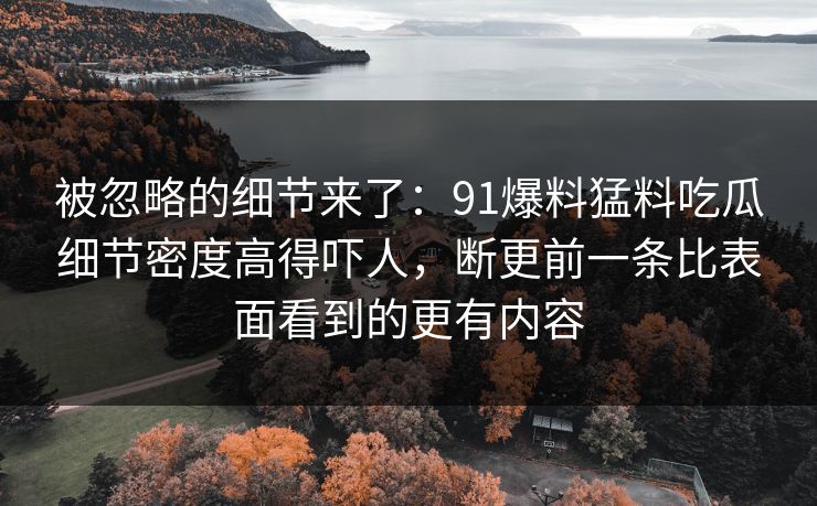 被忽略的细节来了：91爆料猛料吃瓜细节密度高得吓人，断更前一条比表面看到的更有内容