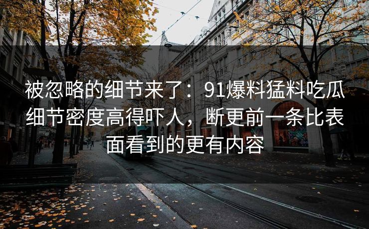 被忽略的细节来了：91爆料猛料吃瓜细节密度高得吓人，断更前一条比表面看到的更有内容