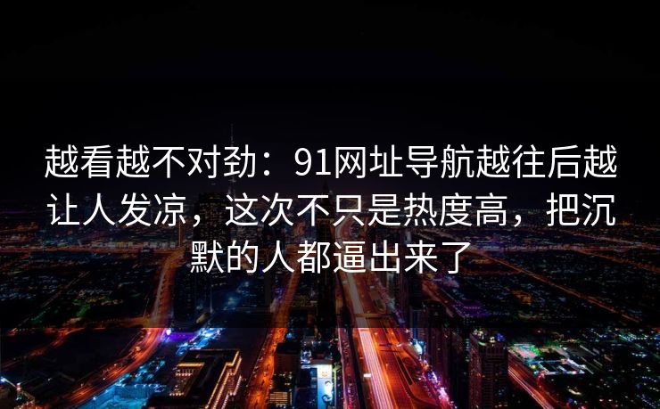 越看越不对劲:91网址导航越往后越让人发凉,这次不只是热度高,把沉默的人都逼出来了