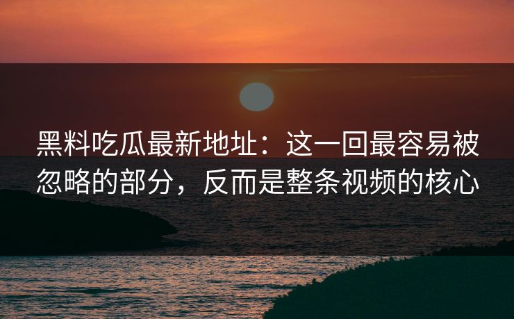 黑料吃瓜最新地址：这一回最容易被忽略的部分，反而是整条视频的核心