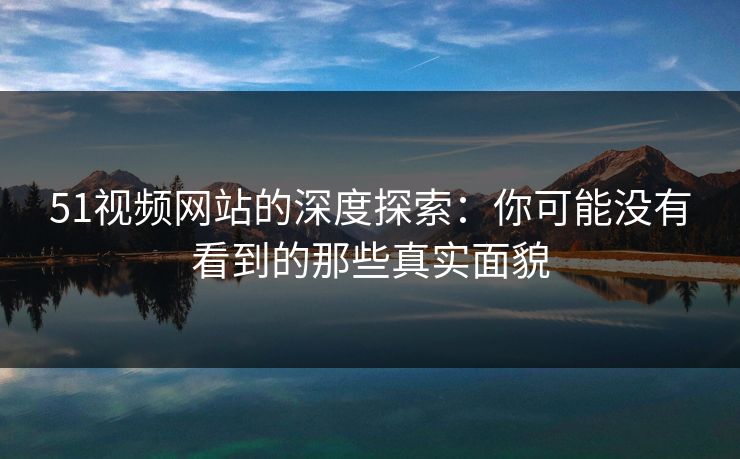 51视频网站的深度探索:你可能没有看到的那些真实面貌 51视频网站的深度探索:你可能没有看到的那些真实面貌