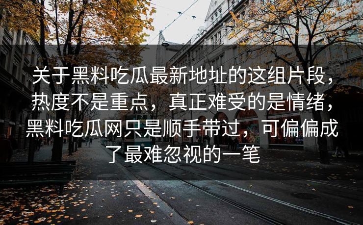 关于黑料吃瓜最新地址的这组片段,热度不是重点,真正难受的是情绪,黑料吃瓜网只是顺手带过,可偏偏成了最难忽视的一笔 关于黑料吃瓜最新地址的这组片段,热度不是重点,真正难受的是情绪,黑料吃瓜网只是顺手带过,可偏偏成了最难忽视的一笔